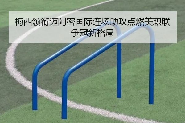 梅西领衔迈阿密国际连场助攻点燃美职联争冠新格局